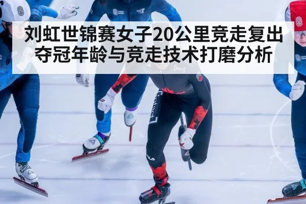 刘虹世锦赛女子20公里竞走复出夺冠年龄与竞走技术打磨分析