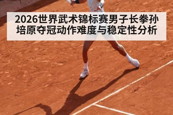 2026世界武术锦标赛男子长拳孙培原夺冠动作难度与稳定性分析