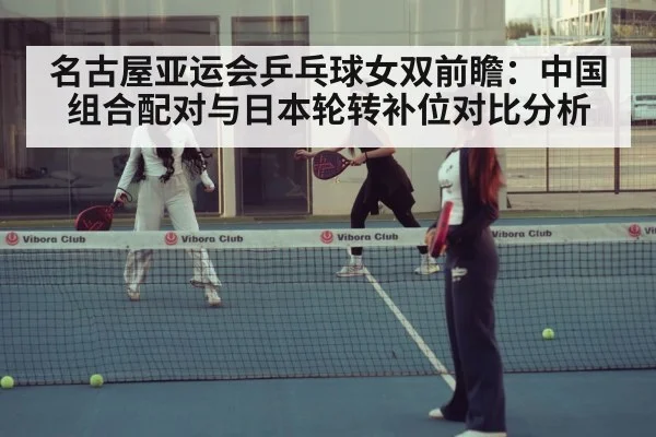 名古屋亚运会乒乓球女双前瞻：中国组合配对与日本轮转补位对比分析